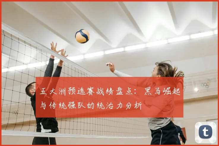五大洲预选赛战绩盘点:黑马崛起与传统强队的统治力分析