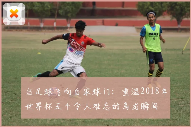 当足球飞向自家球门：重温2018年世界杯五个令人难忘的乌龙瞬间