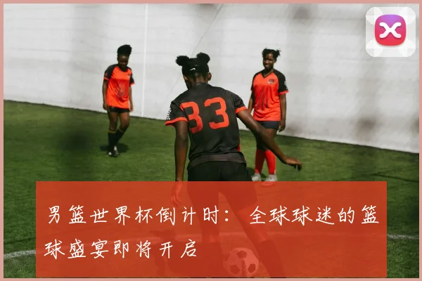 男篮世界杯倒计时:全球球迷的篮球盛宴即将开启