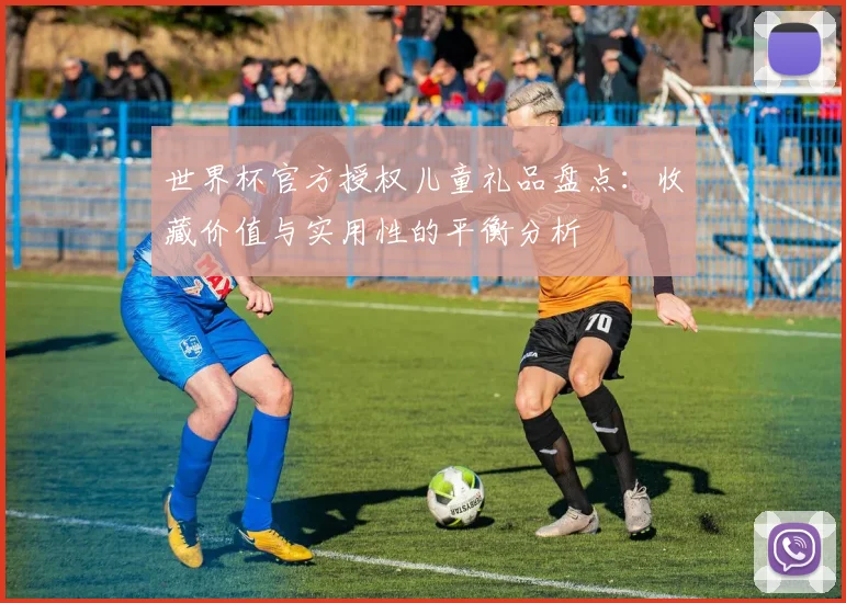 世界杯官方授权儿童礼品盘点:收藏价值与实用性的平衡分析