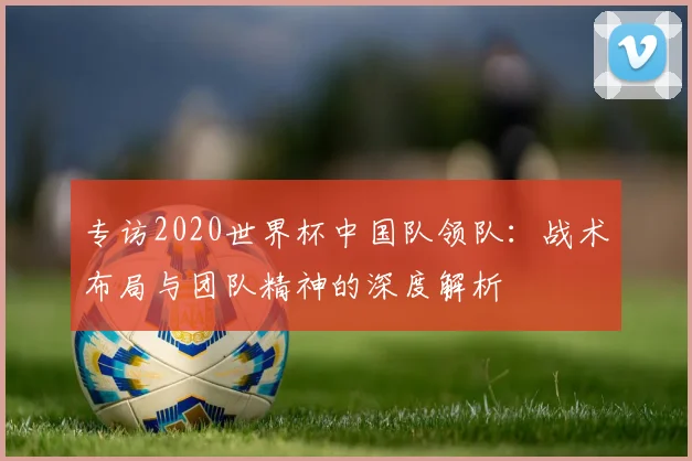 专访2020世界杯中国队领队:战术布局与团队精神的深度解析