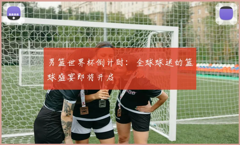 男篮世界杯倒计时:全球球迷的篮球盛宴即将开启