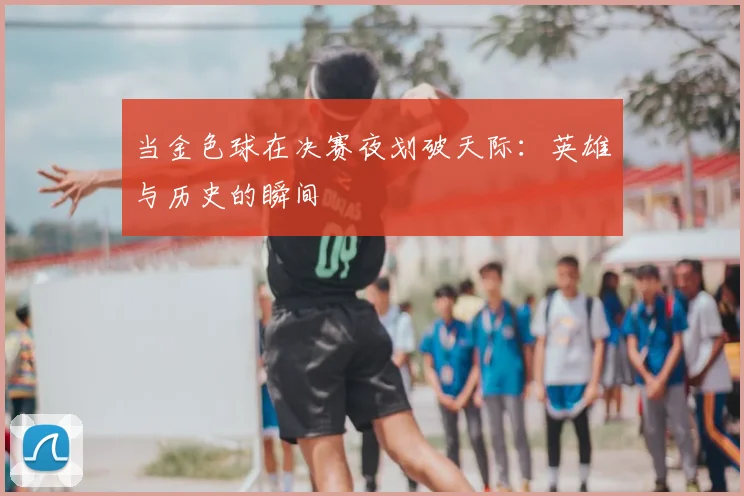 当金色球在决赛夜划破天际：英雄与历史的瞬间