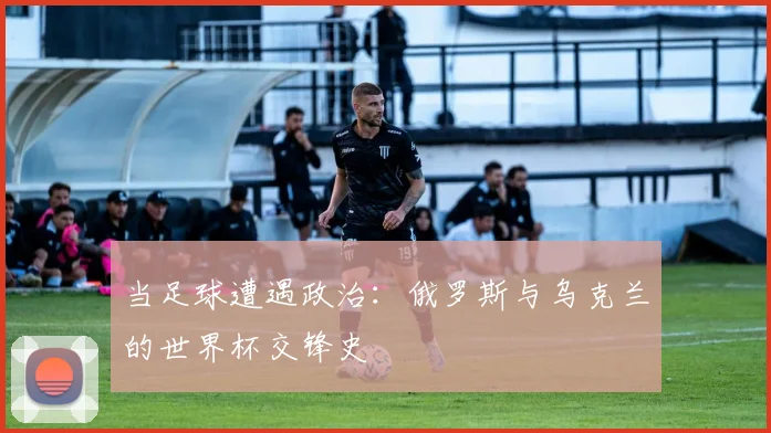 当足球遭遇政治：俄罗斯与乌克兰的世界杯交锋史