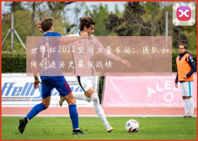 世界杯2022亚洲力量专访：团队如何创造历史最佳战绩