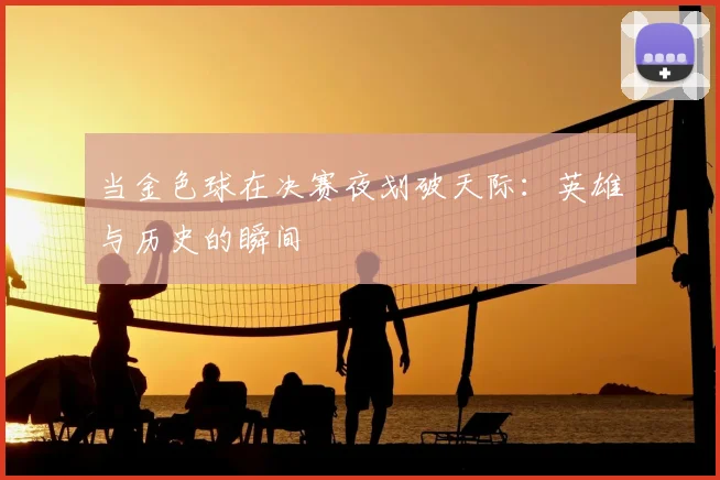 当金色球在决赛夜划破天际：英雄与历史的瞬间