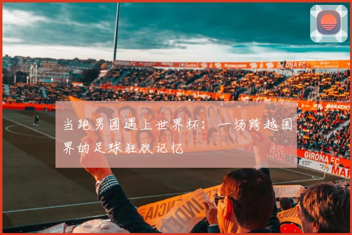 当跑男团遇上世界杯：一场跨越国界的足球狂欢记忆