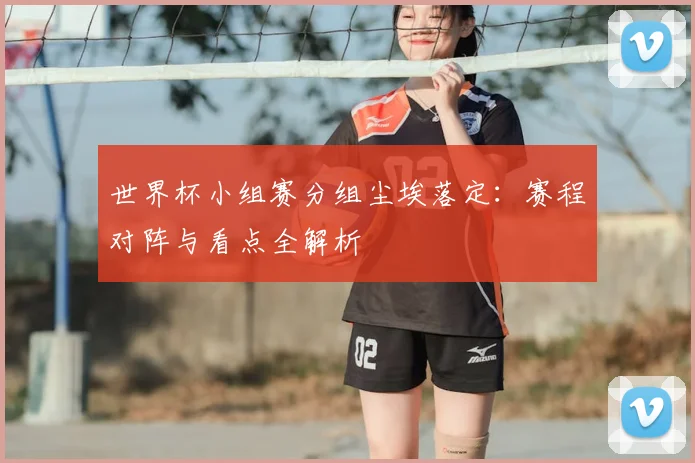世界杯小组赛分组尘埃落定：赛程对阵与看点全解析