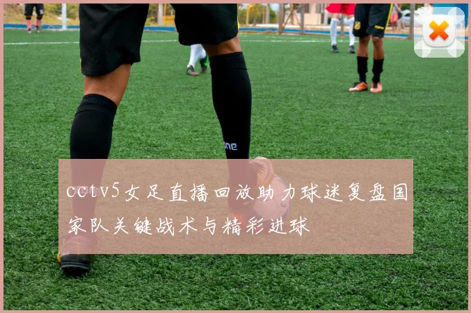 cctv5女足直播回放助力球迷复盘国家队关键战术与精彩进球