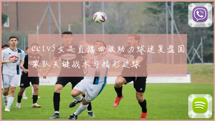 cctv5女足直播回放助力球迷复盘国家队关键战术与精彩进球